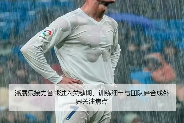 潘展乐接力备战进入关键期，训练细节与团队磨合成外界关注焦点